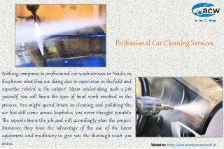 Website: http://www.activecarwash.in
Professional Car Cleaning Services
Nothing compares to professional car wash services in Noida, as
they know what they are doing due to experience in the field and
expertise related to the subject. Upon undertaking such a job
yourself, you will know the type of hard work involved in the
process. You might spend hours on cleaning and polishing the
car but still come across loopholes, you never thought possible.
The experts know the job and will accordingly plan the project.
Moreover, they have the advantage of the use of the latest
equipment and machinery to give you the thorough wash you
crave.
 
