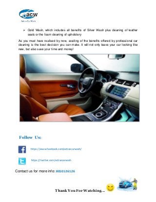 Thank You For Watching...
 Gold Wash, which includes all benefits of Silver Wash plus cleaning of leather
seats or the foam cleaning of upholstery
As you must have realised by now, availing of the benefits offered by professional car
cleaning is the best decision you can make. It will not only leave your car looking like
new, but also save your time and money!
https://www.facebook.com/activecarwash/
https://twitter.com/activecarwash
Follow Us:
Contact us for more info: 8010126126
 