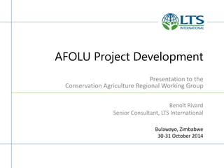 AFOLU Project Development
Presentation to the
Conservation Agriculture Regional Working Group
Bulawayo, Zimbabwe
30-31 October 2014
Benoît Rivard
Senior Consultant, LTS International
 