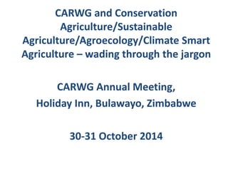 CARWG and Conservation
Agriculture/Sustainable
Agriculture/Agroecology/Climate Smart
Agriculture – wading through the jargon
CARWG Annual Meeting,
Holiday Inn, Bulawayo, Zimbabwe
30-31 October 2014
 
