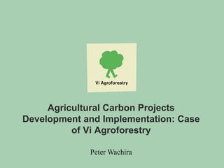 Agricultural Carbon Projects
Development and Implementation: Case
of Vi Agroforestry
Peter Wachira
 