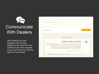 Communicate
With Dealers
With CarWoo! you can
negotiate with as many
dealers as you want from the
comfort of your own computer
at your own pace. No more hot
seat. No more hassle.