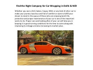 Find the Right Company for Car Wrapping in Delhi & NCR
Whether you own a SUV, Sedan, Coupe, MUV, or any kind of other car to
make your journey luxurious and full of comfort or want to fulfill your
dream to stand in the queue of those who are enjoying lavish life,
protection and proper maintenance of your car is one of the important
works to do. Proper care and looking after of your car will help you in
keeping it in good running conditions for the time to come along with
improving its mileage and also increasing its market value.
 