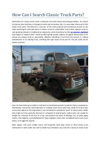 How Can I Search Classic Truck Parts?
Renovation of a classic truck can be a tiresome, time and money-consuming procedure. To contact
to Internet sites that focus in vintage car and truck restoration, but, it is now easier than ever to find
classic truck parts. The Internet is now one of the most practical and economical sources to use
when searching for particular parts to restore a truck or automobile. Due to what appears to be an
ever-growing increase in traditional car popularity, some manufacturers like car wreckers Auckland
have begun to respond client needs by offering high-quality replicas of original, factory parts to fit
almost any antique truck or automobile. Whether rebuilding a truck from the scratch, or making
amendments to an existing truck, searching the right classic truck part for the job could not be
simpler anymore.
Even for those looking to modify a truck back to manufacturing work standards, there is expectation.
Warehouses around the world specialize in stocking classic truck parts that, while not brand new,
are correct replicas of the original parts, and are therefore considered “stock” or factory parts. While
they might not have quite the demand or composed of original parts, replica parts can usually be
bought for a fraction of the cost of a new, and without the worry of damage, rust, or other aging
hassles. This might be a vital deliberate for those looking to show their remodeled classic truck at car
shows, or struggle for awards.
Main regions and some smaller towns will frequently hold swap meets to allow classic truck
enthusiasts to meet under one roof to divide tips and advice, buy and sell a variety of classic truck
 
