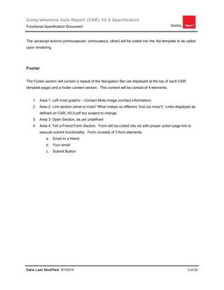 Comprehensive Auto Report (CAR) V2.0 Specification 
Functional Specification Document 
The Javascipt actions (onmouseover, onmouseout, other) will be coded into the Xsl template to be called 
upon rendering. 
Footer 
The Footer section will contain a repeat of the Navigation Bar (as displayed at the top of each CAR 
template page) and a footer content section. This content will be consist of 4 elements. 
1. Area 1: Left most graphic – Contact Mota image (contact information) 
2. Area 2: Link section (what is mota? What makes us different, find out more?) Links displayed as 
defined on CAR_V5.0.pdf but subject to change. 
3. Area 3: Open Section, as yet undefined 
4. Area 4: Tell a Friend Form Section. Form will be coded into xsl with proper action page link to 
execute submit functionality. Form consists of 3 form elements: 
a. Email to a friend 
b. Your email 
c. Submit Button 
Date Last Modified: 9/7/2014 3 of 20 
 