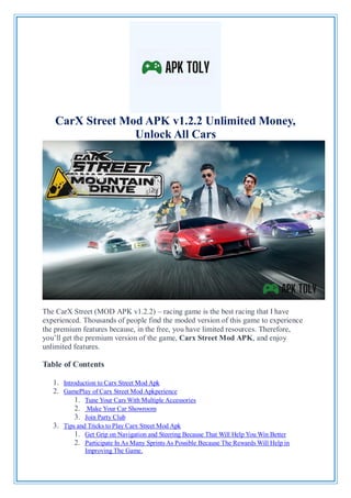 CarX Street Mod APK v1.2.2 Unlimited Money,
Unlock All Cars
The CarX Street (MOD APK v1.2.2) – racing game is the best racing that I have
experienced. Thousands of people find the moded version of this game to experience
the premium features because, in the free, you have limited resources. Therefore,
you’ll get the premium version of the game, Carx Street Mod APK, and enjoy
unlimited features.
Table of Contents
1. Introduction to Carx Street Mod Apk
2. GamePlay of Carx Street Mod Apkperience
1. Tune Your Cars With Multiple Accessories
2. Make Your Car Showroom
3. Join Party Club
3. Tips and Tricks to Play Carx Street Mod Apk
1. Get Grip on Navigation and Steering Because That Will Help You Win Better
2. Participate In As Many Sprints As Possible Because The Rewards Will Help in
Improving The Game.
 