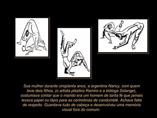 Sua mulher durante cinqüenta anos, a argentina Nancy, com quem teve dois filhos, (o artista plástico Ramiro e a bióloga Solange), costumava contar que o marido era um homem de tanta fé que jamais levava papel ou lápis para as cerimônias de candomblé. Achava falta de respeito. Guardava tudo de cabeça e desenvolveu uma memória visual fora do comum.  