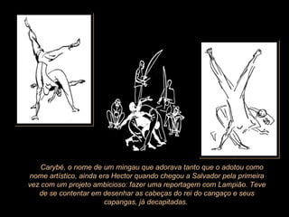        Carybé, o nome de um mingau que adorava tanto que o adotou como nome artístico, ainda era Hector quando chegou a Salvador pela primeira vez com um projeto ambicioso: fazer uma reportagem com Lampião. Teve de se contentar em desenhar as cabeças do rei do cangaço e seus capangas, já decapitadas.  