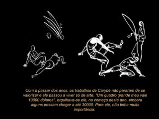 Com o passar dos anos, os trabalhos de Carybé não pararam de se valorizar e ele passou a viver só de arte. "Um quadro grande meu vale 10000 dólares", orgulhava-se ele, no começo deste ano, embora alguns possam chegar a até 30000. Para ele, não tinha muita importância.  