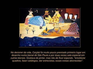 No decorrer da vida, Carybé foi muito pouco premiado primeiro lugar em desenho numa bienal de São Paulo e por duas vezes sala especial em outras bienais. Gostava de pintar, mas não de ficar expondo, "emoldurar quadros, fazer catálogos, dar entrevistas, essas coisas aborrecidas".  