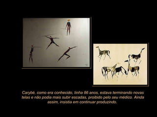 Carybé, como era conhecido, tinha 86 anos, estava terminando novas telas e não podia mais subir escadas, proibido pelo seu médico. Ainda assim, insistia em continuar produzindo.  