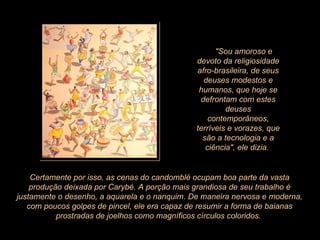        "Sou amoroso e devoto da religiosidade afro-brasileira, de seus deuses modestos e humanos, que hoje se defrontam com estes deuses contemporâneos, terríveis e vorazes, que são a tecnologia e a ciência", ele dizia.  Certamente por isso, as cenas do candomblé ocupam boa parte da vasta produção deixada por Carybé. A porção mais grandiosa de seu trabalho é justamente o desenho, a aquarela e o nanquim. De maneira nervosa e moderna, com poucos golpes de pincel, ele era capaz de resumir a forma de baianas prostradas de joelhos como magníficos círculos coloridos.  