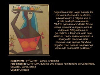 Nascimento:  07/02/1911, Lanús, Argentina Falecimento:  02/10/1997, durante uma sessão num terreiro de Candomblé, Salvador, Bahia, Brasil Causa:  Coração Segundo o amigo Jorge Amado, foi como um observador de dentro, envolvido com a religião, que o artista se dispôs a retratá-la. "Outros podem reunir dados frios e secos, violentar o segredo com as máquinas fotográficas e os gravadores e fazer em torno dele maior ou menor sensacionalismo, a serviço dos racismos mais diversos, mas apenas Carybé e ninguém mais poderia preservar os valores do candomblé da Bahia."  