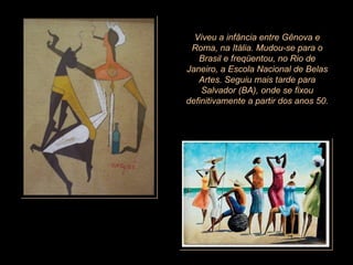 Viveu a infância entre Gênova e Roma, na Itália. Mudou-se para o Brasil e freqüentou, no Rio de Janeiro, a Escola Nacional de Belas Artes. Seguiu mais tarde para Salvador (BA), onde se fixou definitivamente a partir dos anos 50.   