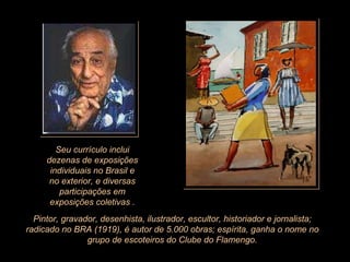 Seu currículo inclui dezenas de exposições individuais no Brasil e no exterior, e diversas participações em exposições coletivas . Pintor, gravador, desenhista, ilustrador, escultor, historiador e jornalista; radicado no BRA (1919), é autor de 5.000 obras; espírita, ganha o nome no grupo de escoteiros do Clube do Flamengo. 