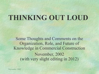 THINKING OUT LOUD

      Some Thoughts and Comments on the
        Organization, Role, and Future of
     Knowledge in Commercial Construction
                November, 2002
        (with very slight editing in 2012)

November 2002                                1
 