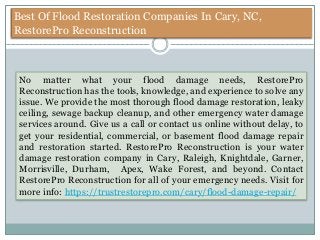 Best Of Flood Restoration Companies In Cary, NC,
RestorePro Reconstruction
No matter what your flood damage needs, RestorePro
Reconstruction has the tools, knowledge, and experience to solve any
issue. We provide the most thorough flood damage restoration, leaky
ceiling, sewage backup cleanup, and other emergency water damage
services around. Give us a call or contact us online without delay, to
get your residential, commercial, or basement flood damage repair
and restoration started. RestorePro Reconstruction is your water
damage restoration company in Cary, Raleigh, Knightdale, Garner,
Morrisville, Durham, Apex, Wake Forest, and beyond. Contact
RestorePro Reconstruction for all of your emergency needs. Visit for
more info: https://trustrestorepro.com/cary/flood-damage-repair/
 