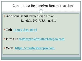 Address: 8201 Brownleigh Drive,
Raleigh, NC, USA - 27617
 Tel: +1 919-835-0676
 E-mail: restorepro@trustrestorepro.com
 Web: https://trustrestorepro.com
Contact us: RestorePro Reconstruction
 