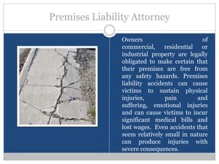 Premises Liability Attorney

                Owners                       of
                commercial, residential or
                industrial property are legally
                obligated to make certain that
                their premises are free from
                any safety hazards. Premises
                liability accidents can cause
                victims to sustain physical
                injuries,       pain       and
                suffering, emotional injuries
                and can cause victims to incur
                significant medical bills and
                lost wages. Even accidents that
                seem relatively small in nature
                can produce injuries with
                severe consequences.
 