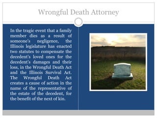Wrongful Death Attorney

In the tragic event that a family
member dies as a result of
someone’s       negligence,     the
Illinois legislature has enacted
two statutes to compensate the
decedent’s loved ones for the
decedent’s damages and their
loss, in the Wrongful Death Act
and the Illinois Survival Act.
The Wrongful Death Act
creates a cause of action in the
name of the representative of
the estate of the decedent, for
the benefit of the next of kin.
 