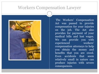 Workers Compensation Lawyer

                The Workers’ Compensation
               Act was passed to provide
               compensation for your injuries
               on the job. The Act also
               provides for payment of your
               medical bills and lost wages.
               We can provide you with
               experienced           workers’
               compensation attorneys to help
               you obtain the money and
               benefits that you are owed.
               Even accidents that seem
               relatively small in nature can
               produce injuries with severe
               consequences.
 