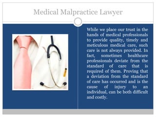 Medical Malpractice Lawyer

               While we place our trust in the
               hands of medical professionals
               to provide quality, timely and
               meticulous medical care, such
               care is not always provided. In
               fact, sometimes healthcare
               professionals deviate from the
               standard of care that is
               required of them. Proving that
               a deviation from the standard
               of care has occurred and is the
               cause    of    injury   to    an
               individual, can be both difficult
               and costly.
 