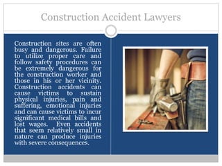 Construction Accident Lawyers

Construction sites are often
busy and dangerous. Failure
to utilize proper care and
follow safety procedures can
be extremely dangerous for
the construction worker and
those in his or her vicinity.
Construction accidents can
cause victims to sustain
physical injuries, pain and
suffering, emotional injuries
and can cause victims to incur
significant medical bills and
lost wages. Even accidents
that seem relatively small in
nature can produce injuries
with severe consequences.
 