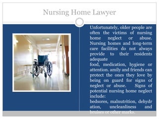 Nursing Home Lawyer
            Unfortunately, older people are
            often the victims of nursing
            home     neglect    or    abuse.
            Nursing homes and long-term
            care facilities do not always
            provide to their residents
            adequate
            food, medication, hygiene or
            attention. amily and friends can
            protect the ones they love by
            being on guard for signs of
            neglect or abuse.       Signs of
            potential nursing home neglect
            include:
            bedsores, malnutrition, dehydr
            ation,     uncleanliness     and
            bruises or other marks.
 