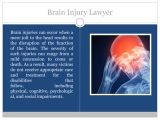 Brain Injury Lawyer

Brain injuries can occur when a
mere jolt to the head results in
the disruption of the function
of the brain. The severity of
such injuries can range from a
mild concussion to coma or
death. As a result, many victims
do not receive appropriate care
and      treatment    for     the
disabilities                 that
follow,                including
physical, cognitive, psychologic
al, and social impairments.
 