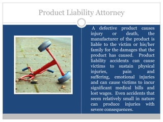 Product Liability Attorney
                A defective product causes
               injury     or     death,     the
               manufacturer of the product is
               liable to the victim or his/her
               family for the damages that the
               product has caused. Product
               liability accidents can cause
               victims to sustain physical
               injuries,       pain        and
               suffering, emotional injuries
               and can cause victims to incur
               significant medical bills and
               lost wages. Even accidents that
               seem relatively small in nature
               can produce injuries with
               severe consequences.
 