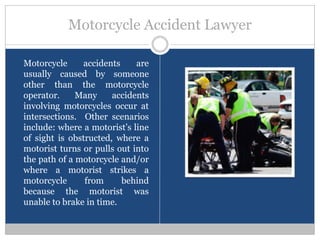 Motorcycle Accident Lawyer

Motorcycle     accidents     are
usually caused by someone
other than the motorcycle
operator.     Many     accidents
involving motorcycles occur at
intersections. Other scenarios
include: where a motorist’s line
of sight is obstructed, where a
motorist turns or pulls out into
the path of a motorcycle and/or
where a motorist strikes a
motorcycle      from     behind
because the motorist was
unable to brake in time.
 