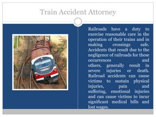 Train Accident Attorney

              Railroads have a duty to
              exercise reasonable care in the
              operation of their trains and in
              making       crossings       safe.
              Accidents that result due to the
              negligence of railroads for these
              occurrences                   and
              others, generally result in
              severe injuries or death.
              Railroad accidents can cause
              victims to sustain physical
              injuries,       pain          and
              suffering, emotional injuries
              and can cause victims to incur
              significant medical bills and
              lost wages.
 