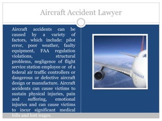 Aircraft Accident Lawyer

Aircraft accidents can be
caused by a variety of
factors, which include: pilot
error, poor weather, faulty
equipment, FAA regulation
violations,            structural
problems, negligence of flight
service station employee or of a
federal air traffic controllers or
dangerous or defective aircraft
design or manufacture. Aircraft
accidents can cause victims to
sustain physical injuries, pain
and      suffering,    emotional
injuries and can cause victims
to incur significant medical
bills and lost wages.
 