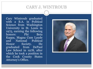 CARY J. WINTROUB

Cary Wintroub graduated
with a B.A. in Political
Science from Washington
University in St. Louis in
1975, earning the following
honors:       Phi       Beta
Kappa, Magna Cum Laude
and    National     Political
Honor       Society.      He
graduated from DePaul
Law School in 1978, after
which he took a position in
the Cook County States
Attorney’s Office.
 