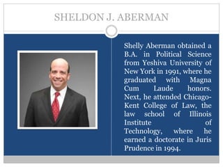 SHELDON J. ABERMAN

          Shelly Aberman obtained a
          B.A. in Political Science
          from Yeshiva University of
          New York in 1991, where he
          graduated with Magna
          Cum       Laude    honors.
          Next, he attended Chicago-
          Kent College of Law, the
          law school of Illinois
          Institute                of
          Technology,     where   he
          earned a doctorate in Juris
          Prudence in 1994.
 