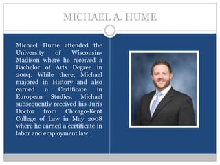 MICHAEL A. HUME

Michael Hume attended the
University    of    Wisconsin-
Madison where he received a
Bachelor of Arts Degree in
2004. While there, Michael
majored in History and also
earned     a   Certificate    in
European Studies. Michael
subsequently received his Juris
Doctor from Chicago-Kent
College of Law in May 2008
where he earned a certificate in
labor and employment law.
 