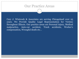 Our Practice Areas


Cary J. Wintroub & Associates are serving Chicagoland over 25
years. We Provide Quality Legal Representation for Victims
throughout Illinois. Our practice areas are Personal injury, Medical
malpractice, Auto-car accident, Truck accidents, Worker’s
compensation, Wrongful death etc…
 