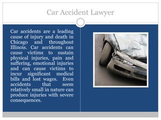Car Accident Lawyer

Car accidents are a leading
cause of injury and death in
Chicago and throughout
Illinois. Car accidents can
cause victims to sustain
physical injuries, pain and
suffering, emotional injuries
and can cause victims to
incur significant medical
bills and lost wages. Even
accidents      that      seem
relatively small in nature can
produce injuries with severe
consequences.
 