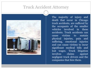 Truck Accident Attorney

              The majority of injury and
              death that occur in Chicago
              truck accidents, are suffered by
              the occupants of the smaller
              vehicles involved in these
              accidents. Truck accidents can
              cause victims to sustain
              physical injuries, pain and
              suffering, emotional injuries
              and can cause victims to incur
              significant medical bills and
              lost wages. Truck litigation
              involves     claims      against
              negligent truck drivers and the
              companies that hire them.
 