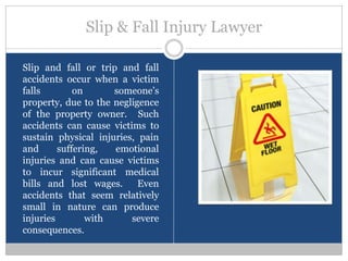 Slip & Fall Injury Lawyer

Slip and fall or trip and fall
accidents occur when a victim
falls        on      someone’s
property, due to the negligence
of the property owner. Such
accidents can cause victims to
sustain physical injuries, pain
and      suffering,  emotional
injuries and can cause victims
to incur significant medical
bills and lost wages.      Even
accidents that seem relatively
small in nature can produce
injuries        with     severe
consequences.
 