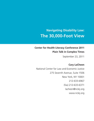 Navigating Disability Law:
    The 30,000-Foot View

Center for Health Literacy Conference 2011
               Plain Talk in Complex Times
                         September 23, 2011


                              Cary LaCheen
 National Center for Law and Economic Justice
             275 Seventh Avenue, Suite 1506
                        New York, NY 10001
                              212-633-6967
                          (fax) 212-633-6371
                           lacheen@nclej.org
                              www.nclej.org
 