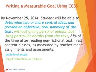Writing a Measurable Goal Using CCSS
By November 25, 2014, Student will be able to
determine two or more central ideas and
provide an objective, oral summary of the
text, without giving personal opinion but
using particular details from the text, 85% of
the time after reading non-fictional text in all
content classes, as measured by teacher made
assignments and assessments.
grade level access

target instruction for IEP Goal

Total School Solutions®

 