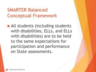 SMARTER Balanced
Conceptual Framework
 All

students (including students
with disabilities, ELLs, and ELLs
with disabilities) are to be held
to the same expectations for
participation and performance
on State assessments.

Total School Solutions®

 