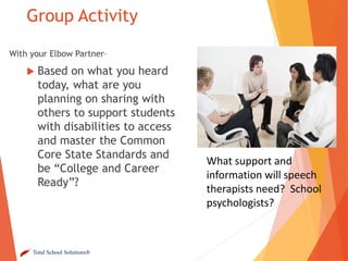 Group Activity
With your Elbow Partner–

 Based

on what you heard
today, what are you
planning on sharing with
others to support students
with disabilities to access
and master the Common
Core State Standards and
be “College and Career
Ready”?

Total School Solutions®

What support and
information will speech
therapists need? School
psychologists?

 