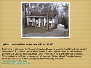 Updated Home on Wooded Lot - Cary NC - $247,500 4 bedroom, 3 bathroom, 2,420 square ft updated home on wooded, level lot w/2-car garage! Newer HVAC & hot water heater. Fresh interior & exterior paint. Great kitchen w/newer dishwasher & updated counters. Huge family room w/built-ins & extra tall brick fireplace. Gleaming hardwood floors in living room, dining room, kitchen & hall. Detached garage w/room for workshop & extra attic space! Home warranty included. More Photos & Virtual Tour More  Cary NC Homes for Sale 
