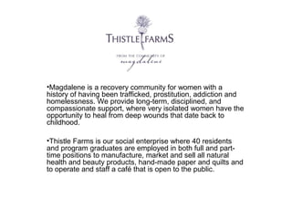 •Magdalene is a recovery community for women with a
history of having been trafficked, prostitution, addiction and
homelessness. We provide long-term, disciplined, and
compassionate support, where very isolated women have the
opportunity to heal from deep wounds that date back to
childhood.
•Thistle Farms is our social enterprise where 40 residents
and program graduates are employed in both full and parttime positions to manufacture, market and sell all natural
health and beauty products, hand-made paper and quilts and
to operate and staff a café that is open to the public.

 