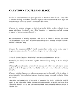 CARYTOWN COUPLES MASSAGE
We have all heard someone use the quote “you could cut the tension in the air with a knife”. This
is almost exclusively reserved for gatherings of people who care about each other. If you are
married then you have likely been in a room such as this at home.
When we love someone intimately or simply in a familial fashion we know when to tip-toe
around and when to plow headfirst into a fight. Whichever way you choose, your body is going
to respond by becoming tense and sensitive.
The effects of stress on the body range from a stiff neck to an irritated GI tract and long-term it
can be detrimental to your health. While a couples massage is not the same as couple’s therapy,
massage is a powerful thing.
Women’s Day magazine and Men’s Health magazine have similar articles on the topic of
couples massaging each other. The conclusion: It’s good for your relationship!
If you can massage each other, what would a professional couples massage provide?
Sometimes you simply want to relax together without actually having to do the massage
yourself.
While couples can take a class to learn how to massage each other it just feels nice to have a
professional do it. Have you ever had your freshly washed hair washed before a haircut? Same
principle.
When you walk into the room you and your partner are carrying the weight of life in and out of
your relationship. With professional massage therapists, you can both walk out feeling lighter
and together.
Associating your partner with the relaxation of a massage can have a significantly positive
impact on your relationship. Eating, sleeping and playing together are already big boosts for a
relationship. This is a way for your energy to connect and stress to dissolve independently but at
the same time.
 