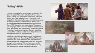 ‘Falling’- HAIM
‘Falling’ is a song by the American girl band HAIM. The
band consists of the sisters Este, Danielle and Alana
Haim. ‘Falling’ was apart of the band’s ‘Days Are Gone’
album which was released in 2013. It was the third
single from their debut album, showing that it was used
to help promote the band and album. ‘Falling’ was
accompanied by a music video which was nominated
for an NME Award for Best Music Video. The video is
set in a jungle and it introduces the band members and
their relationship with each other. It allows their unique
‘Indie-Rock’ style to come across. Over the top of the
video a filter has been used to make the picture seem
vintage and unique to any other video.
As well as the video itself, a behind the scenes video
was put together for the making of ‘falling’. This would
allow the fans to see the band’s real personalities as
well as seeing how the video was made and what they
thought of the process. This may have been used to
help market the album as fans are more likely to buy
the album if they feel like they know the band.
 