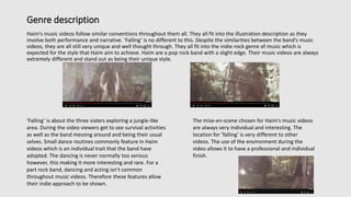 Genre description
Haim’s music videos follow similar conventions throughout them all. They all fit into the illustration description as they
involve both performance and narrative. ‘Falling’ is no different to this. Despite the similarities between the band’s music
videos, they are all still very unique and well thought through. They all fit into the indie-rock genre of music which is
expected for the style that Haim aim to achieve. Haim are a pop rock band with a slight edge. Their music videos are always
extremely different and stand out as being their unique style.
‘Falling’ is about the three sisters exploring a jungle-like
area. During the video viewers get to see survival activities
as well as the band messing around and being their usual
selves. Small dance routines commonly feature in Haim
videos which is an individual trait that the band have
adopted. The dancing is never normally too serious
however, this making it more interesting and rare. For a
part rock band, dancing and acting isn’t common
throughout music videos. Therefore these features allow
their indie approach to be shown.
The mise-en-scene chosen for Haim’s music videos
are always very individual and interesting. The
location for ‘falling’ is very different to other
videos. The use of the environment during the
video allows it to have a professional and individual
finish.
 