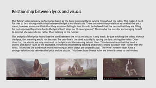 Relationship between lyrics and visuals
The ‘falling’ video is largely performance based as the band is constantly lip syncing throughout the video. This makes it hard
for their to be a strong relationship between the lyrics and the visuals. There are many interpretations as to what the lyrics
mean, however some may think that they are about falling in love. It could be believed that the person that they are falling
for isn’t approved by others due to the lyrics ‘don’t stop, no, I’ll never give up’. This may be the narrator encouraging herself
to do what she wants to do; rather than listening to the ‘voices’.
This analysis of the lyrics shows that the bond between the lyrics and visuals is very weak. By just watching the video, without
the lyrics, this meaning would not be seen. The only link is the band actually lip syncing the lyrics during the video. Other
than that, the visuals are very unrelated to the lyrics and the meaning behind them. This demonstrates that the band is
diverse and doesn’t just do the expected. They think of something exciting and create a video based on that- rather than the
lyrics. This makes the band much more interesting as their videos are unpredictable. ‘The Wire’ however does have a
stronger relationship between the lyrics and the visuals. This shows how diverse Haim are when it comes to their videos.
 